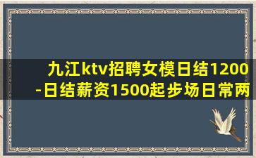 九江ktv招聘女模日结1200-日结薪资1500起步场日常两